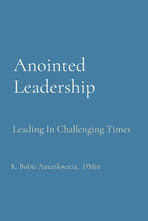 Anointed Leadership: Leading In Challenging Times by K. Bobie Amankwatia