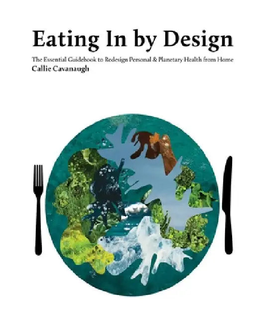Eating In by Design: The Essential Guidebook to Redesign Personal & Planetary Health from Home by Callie Cavanaugh