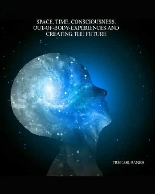 Space, Time, Consciousness, Out-Of-Body Experiences And Creating The Future by Treilor Banks