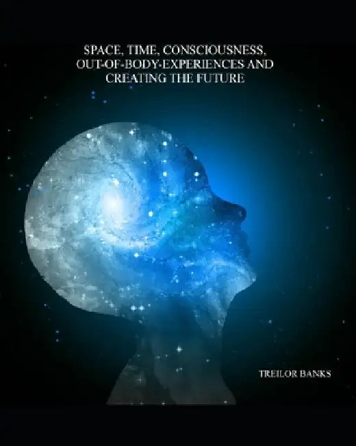 Space, Time, Consciousness, Out-Of-Body Experiences And Creating The Future by Treilor Banks