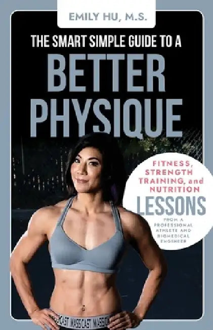 The Smart Simple Guide to a Better Physique: Fitness, Strength Training, and Nutrition Lessons from a Professional Athlete and Biomedical Engineer by Emily Hu