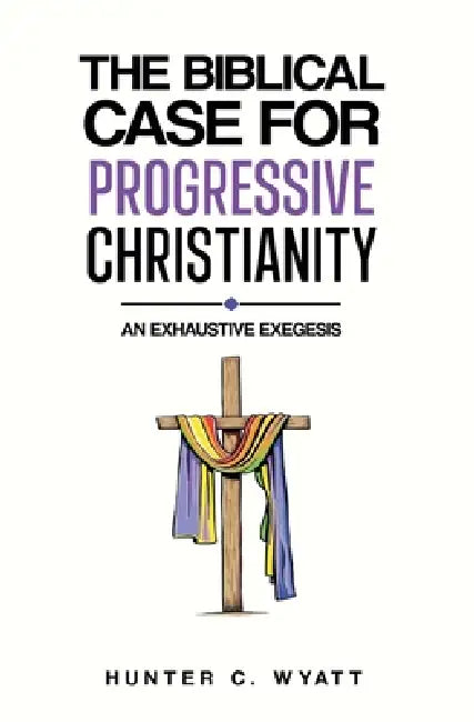 The Biblical Case For Progressive Christianity: An Exhaustive Exegesis by Hunter C. Wyatt