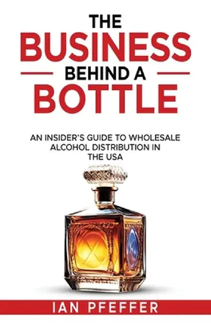 The Business Behind a Bottle: An Insider's Guide to Wholesale Alcohol Distribution in the USA by Ian Pfeffer