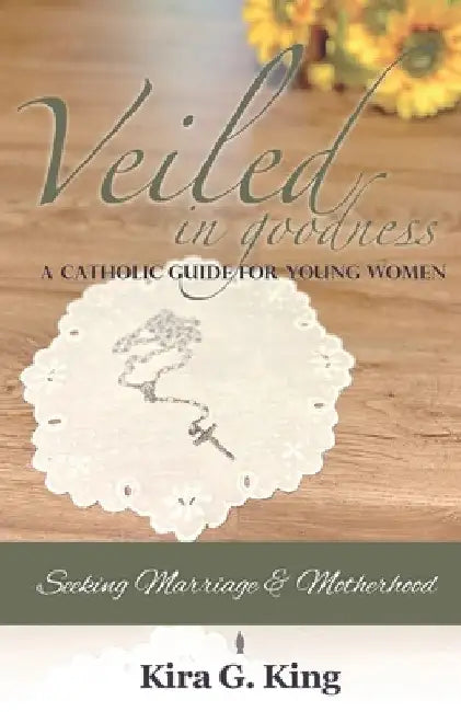 Veiled In Goodness: A Catholic Guide For Young Women Seeking Marriage & Motherhood by Kira G. King
