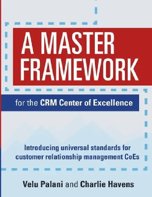 A Master Framework for the CRM Center of Excellence: Introducing Universal Standards for Customer Relationship Management CoEs by Velu Palani
