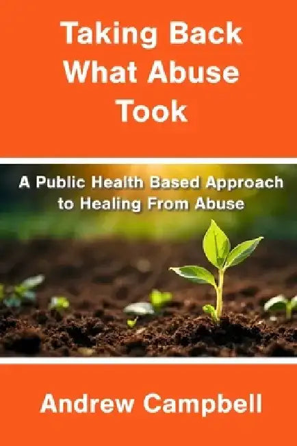 Taking Back What Abuse Took: A Public Health Based Approach to Healing From Abuse by Andrew Campbell