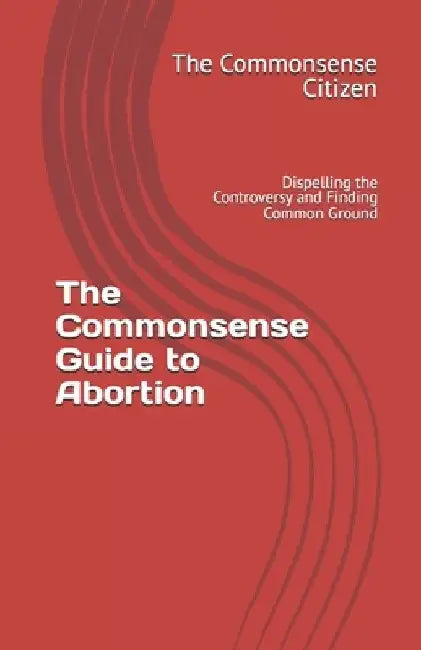 The Commonsense Guide to Abortion: Dispelling the Controversy and Finding Common Ground by The Commonsense Citizen