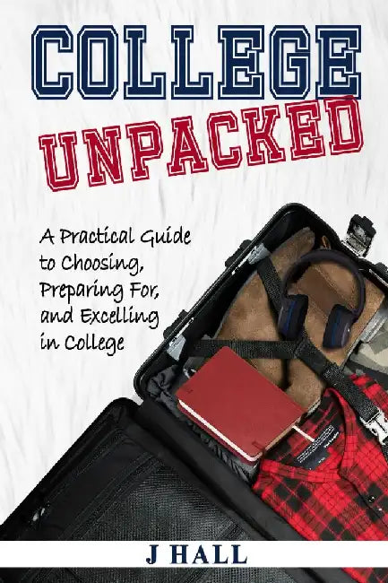 College Unpacked: A Practical Guide to Choosing, Preparing For and Excelling In College by J. Hall