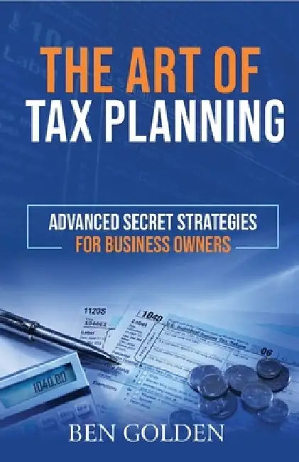 The Art of Tax Planning: Advanced Secret Strategies for Business Owners by Ben Golden