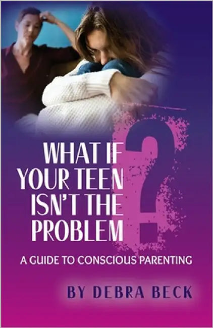 What If Your Teen Isn't the Problem? A Guide to Conscious Parenting by Beck