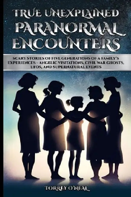 True Unexplained Paranormal Encounters: Scary Stories of Five Generations of a Family's Experiences--Angelic Visitations, Civil War Ghosts, UFOS, and by Torrey O'Neal