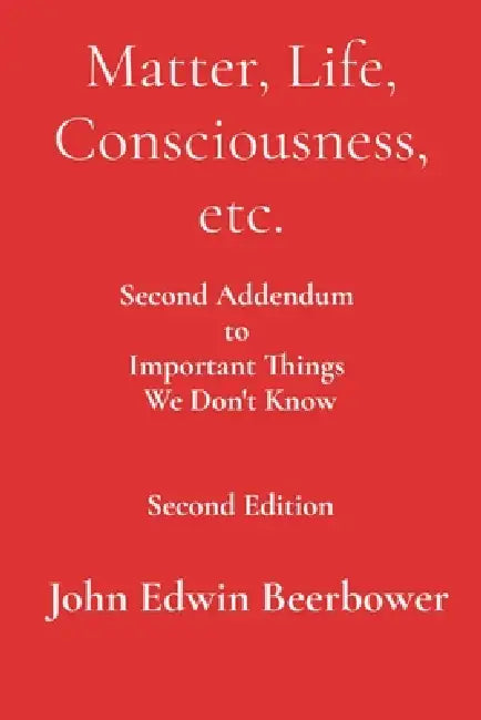 Matter, Life, Consciousness, etc.: Second Addendum to Important Things We Don't Know by John Edwin Beerbower