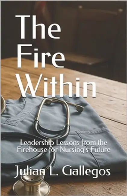 The Fire Within: Leadership Lessons from the Firehouse for Nursing's Future by Gallegos, Julian L.