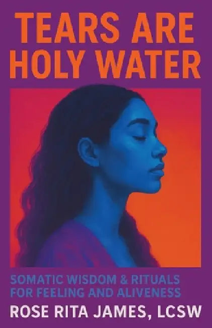 Tears Are Holy Water: Somatic Wisdom & Rituals for Feeling and Aliveness by Rose Rita James Lcsw