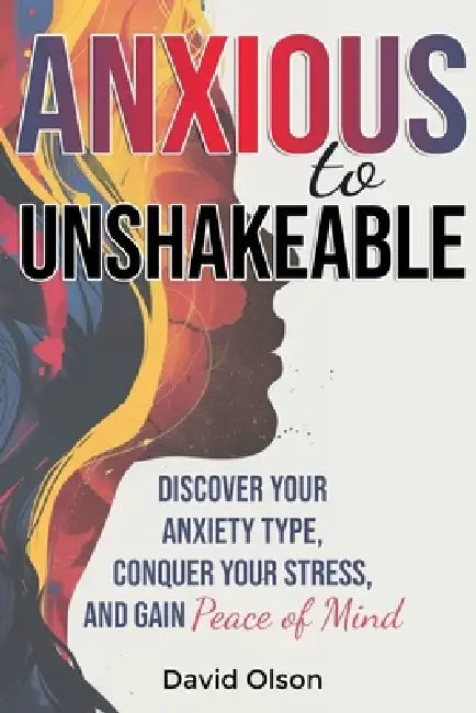 Anxious to Unshakeable: Discover Your Anxiety Type, Conquer Your Stress, and Gain Peace of Mind by David Olson