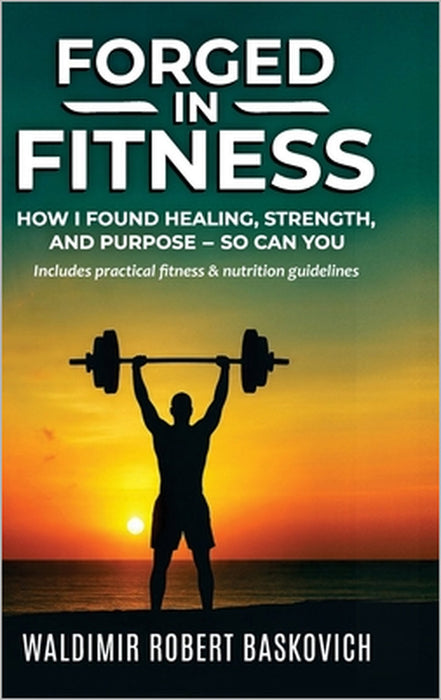 FORGED IN FITNESS -How I Found Healing, Strength, and Purpose - so can you by Waldimir Robert Baskovich