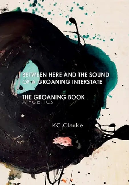 Between Here and the Sound of a Groaning Interstate & The Groaning Book: A Poetics by Kc Clarke