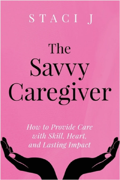 The Savvy Caregiver: How to Provide Care with Skill, Heart, and Lasting Impact by Staci J