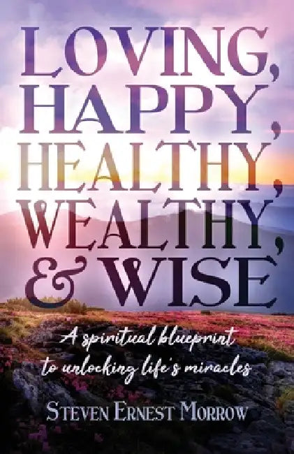 Loving, Happy, Healthy, Wealthy and Wise: A Spiritual Blueprint to Unlocking Life's Miracles by Steven Ernest Morrow