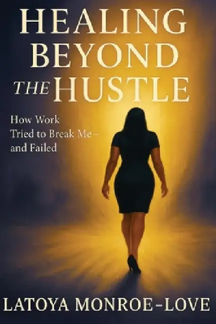 Healing Beyond the Hustle: How Work Tried to Bteak Me and Failed by Latoya Faye Monroe-Love