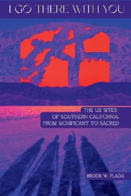 I Go There With You: The U2 Sites of Southern California, from Significant to Sacred: The U2 Sites of Southern California, from Significant to Sacred by Brook W. Flagg