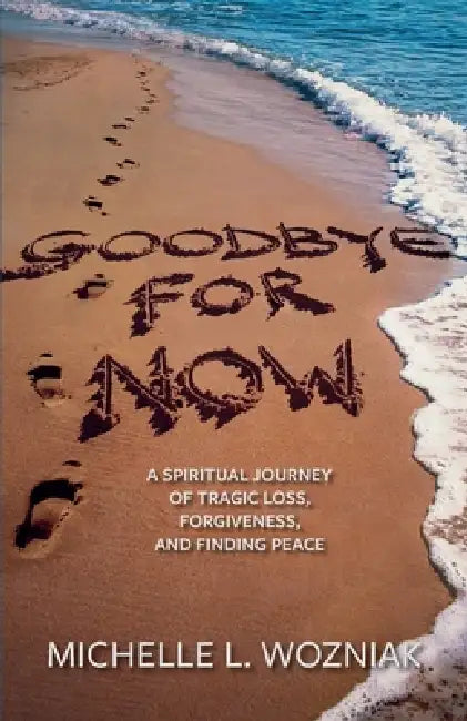 Goodbye for Now: A Spiritual Journey of Tragic Loss, Forgiveness, and Finding Peace by Michelle L. Wozniak