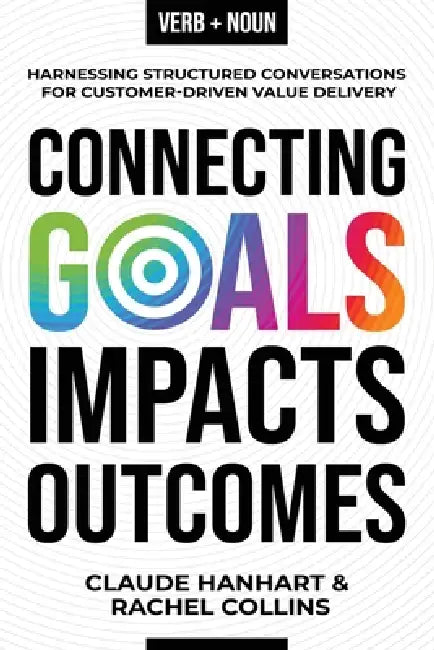 Connecting Goals to Impacts and Outcomes: Harnessing Structured Conversations for Customer-Driven Value Delivery by Claude Hanhart, Rachel Collins