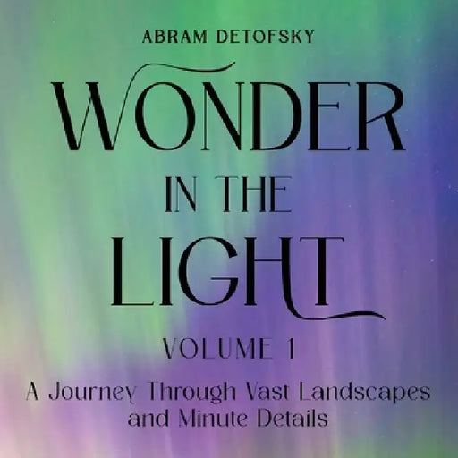 Wonder in the Light Volume 1: A Journey Through Vast Landscapes and Minute Details by Abram Detofsky