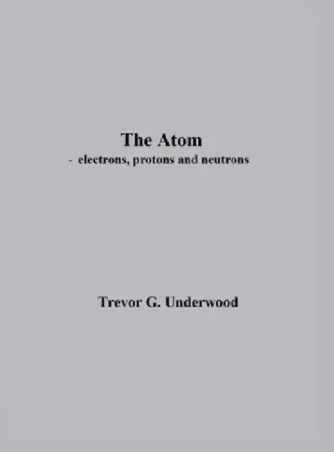 The Atom - electrons, protons and neutrons by Trevor Underwood