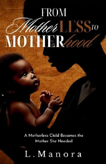 From Motherless to Motherhood: A Motherless Child Becomes the Mother She Needed by L. Manora