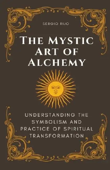 The Mystic Art of Alchemy: Understanding the Symbolism and Practice of Spiritual Transformation by Sergio Rijo