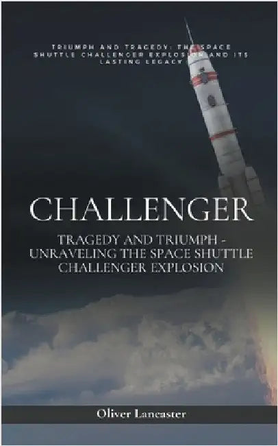 Challenger: Tragedy and Triumph - Unraveling the Space Shuttle Challenger Explosion by Oliver Lancaster