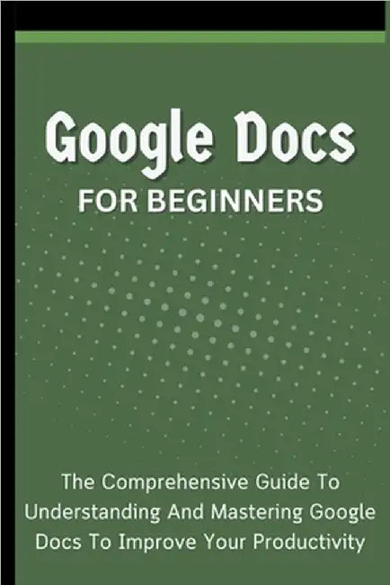 Google Docs For Beginners: The Comprehensive Guide To Understanding And Mastering Google Docs To Improve Your Productivity by Lumiere, Voltaire