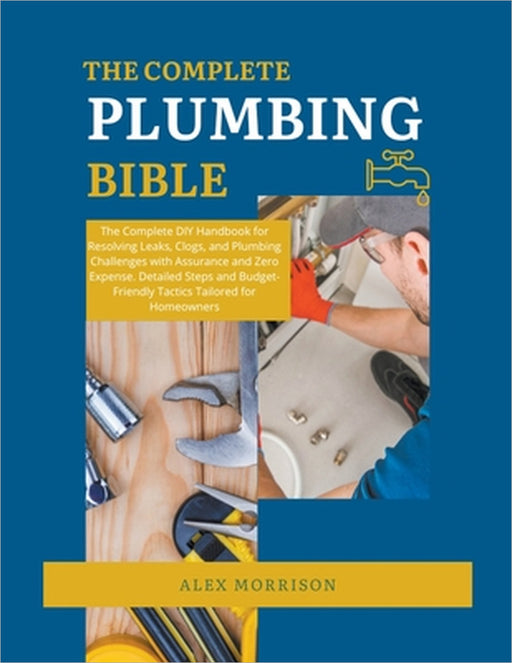 The Complete Plumbing Bible: DIY Handbook for Resolving Leaks, Clogs, and Plumbing Challenges with Assurance and Zero Expense. Detailed Steps and Budg by Alex Morrison
