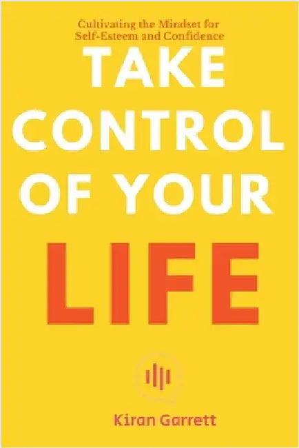 Take Control of Your Life - Cultivating the Mindset for Self-Esteem and Confidence by Kiran Garrett