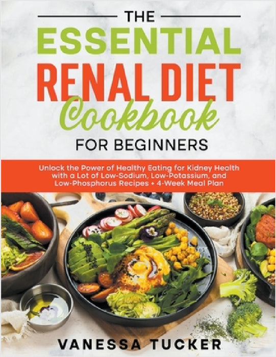 The Essential Renal Diet Cookbook for Beginners: Unlock the Power of Healthy Eating for Kidney Health with a Lot of Low-Sodium, Low-Potassium, and Low by Vanessa Tucker