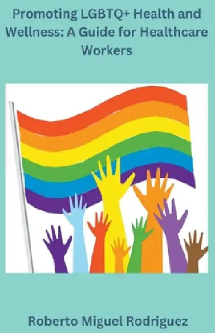 Promoting LGBTQ+ Health and Wellness: A Guide for Healthcare Workers by Roberto Miguel Rodriguez