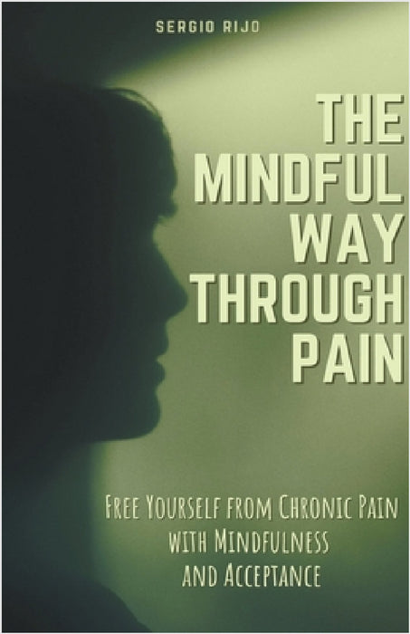The Mindful Way Through Pain: Free Yourself from Chronic Pain with Mindfulness and Acceptance by Sergio Rijo