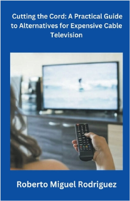 Cutting the Cord: A Practical Guide to Alternatives for Expensive Cable Television by Roberto Miguel Rodriguez