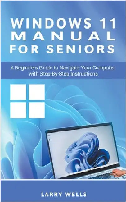 Windows 11 Manual For Seniors: A Beginners Guide to Navigate Your Computer with Step-by-Step Instructions by Larry Wells