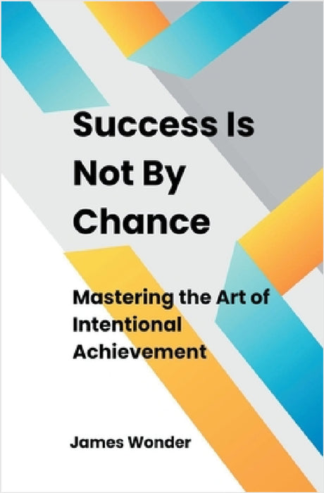 Success Is Not By Chance: Mastering the Art of Intentional Achievement by James Wonder
