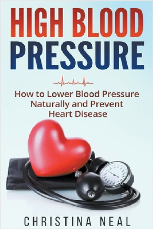 High Blood Pressure: How to Lower Blood Pressure Naturally and Prevent Heart Disease by Christina Neal