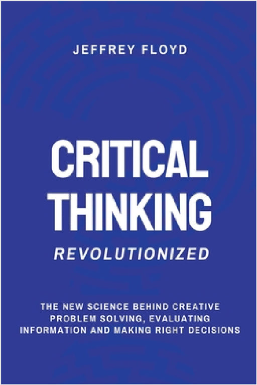 Critical Thinking Revolutionized: The New Science Behind Creative Problem Solving, Evaluating Information and Making Right Decisions by Jeffrey Floyd