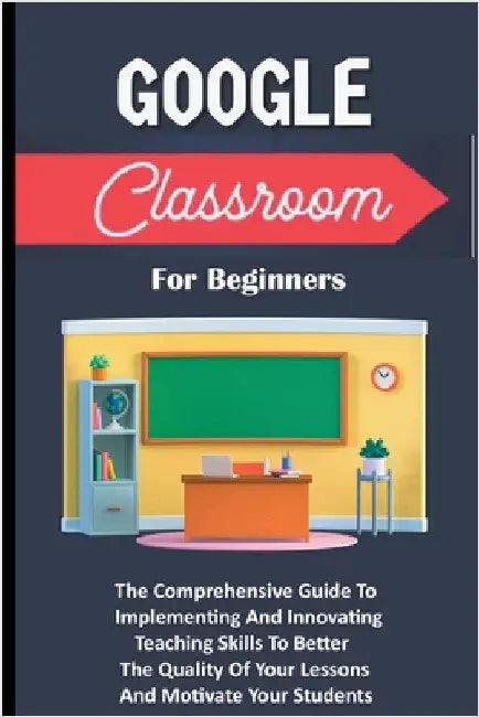 Google Classroom For Beginners: The Comprehensive Guide To Implementing And Innovating Teaching Skills To Better The Quality Of Your Lessons And Motiv by Voltaire Lumiere