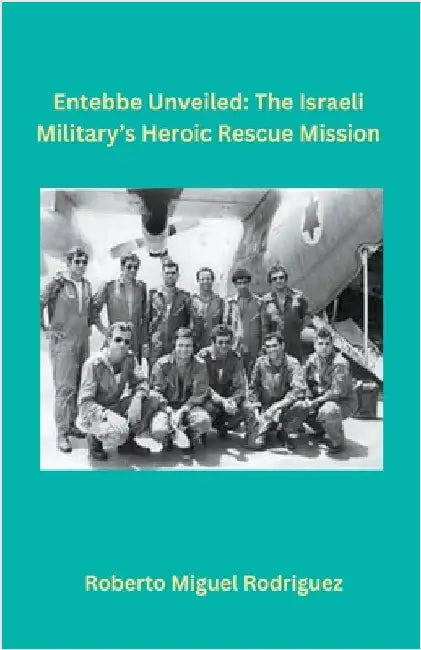 Entebbe Unveiled: The Israeli Military's Heroic Rescue Mission by Roberto Miguel Rodriguez