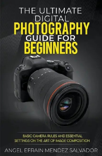 The Ultimate Digital Photography Guide for Beginners: Basic Camera Rules And Essential Settings On The Art Of Image Composition by Angel Efrain Mendez Salvador