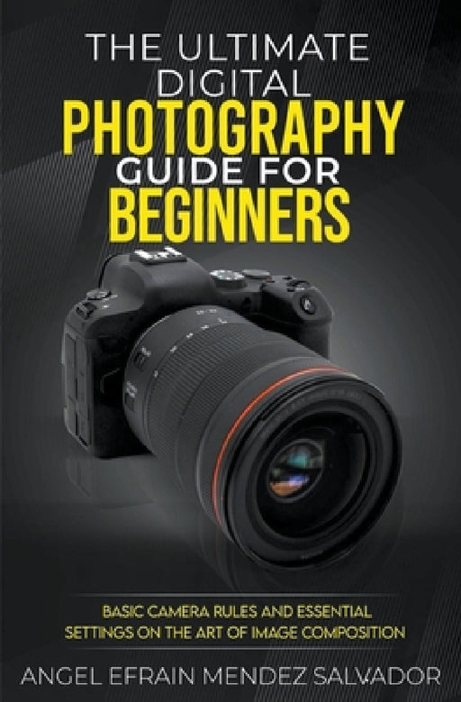 The Ultimate Digital Photography Guide for Beginners: Basic Camera Rules And Essential Settings On The Art Of Image Composition by Angel Efrain Mendez Salvador