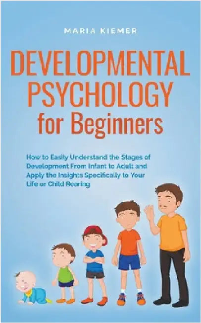 Developmental Psychology for Beginners How to Easily Understand the Stages of Development From Infant to Adult and Apply the Insights Specifically to by Maria Kiemer