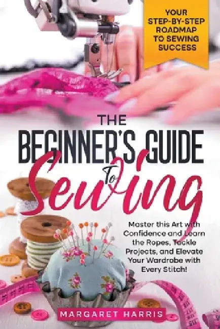 The Beginner's Guide to Sewing Your Step-by-Step Roadmap to Sewing Success. Master this Art with Confidence and Learn the Ropes, Tackle Projects, and by Margaret Harris