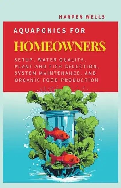 Aquaponics for Homeowners: Setup, Water Quality, Plant and Fish Selection, System Maintenance, and Organic Food Production by Harper Wells